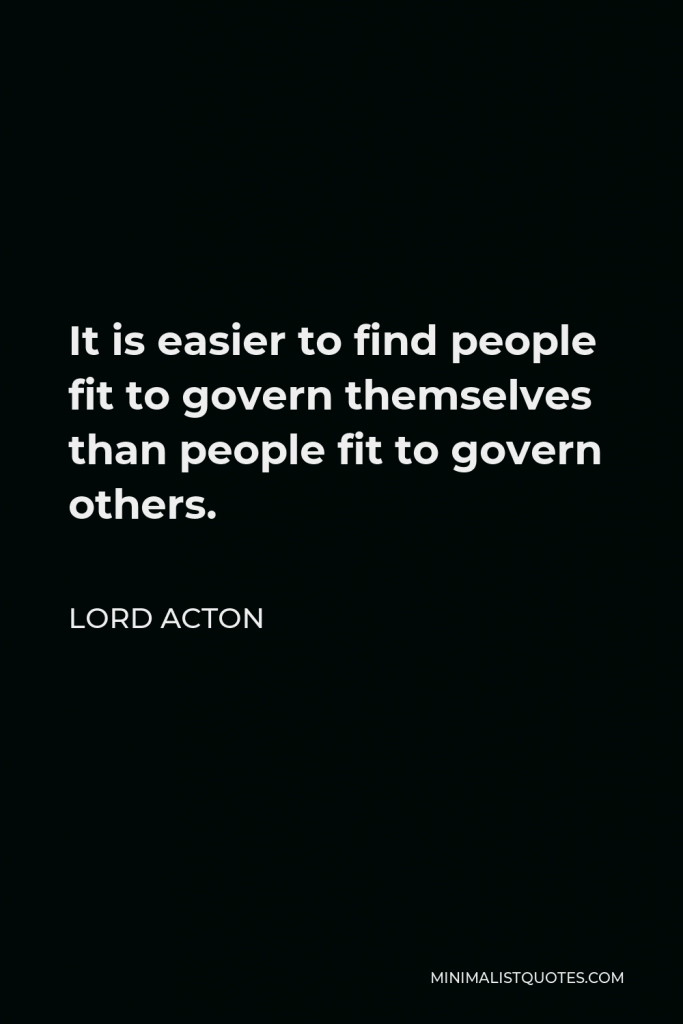 Lord Acton Quote - It is easier to find people fit to govern themselves than people fit to govern others.