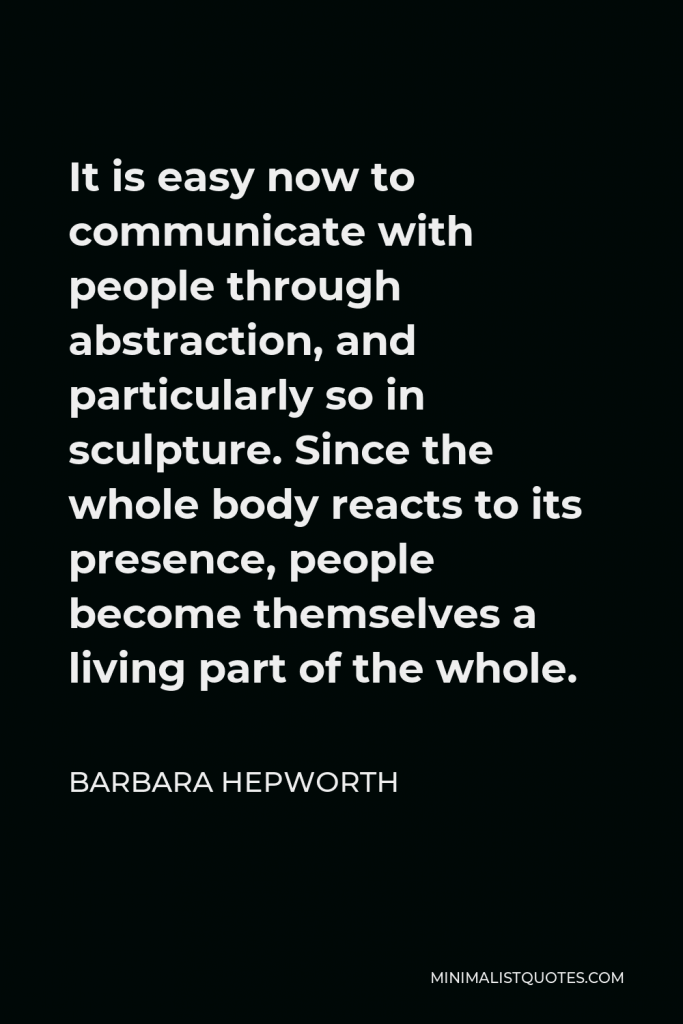 Barbara Hepworth Quote - It is easy now to communicate with people through abstraction, and particularly so in sculpture. Since the whole body reacts to its presence, people become themselves a living part of the whole.