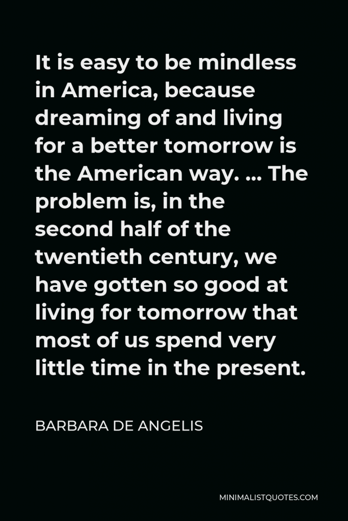 Barbara De Angelis Quote - It is easy to be mindless in America, because dreaming of and living for a better tomorrow is the American way. … The problem is, in the second half of the twentieth century, we have gotten so good at living for tomorrow that most of us spend very little time in the present.