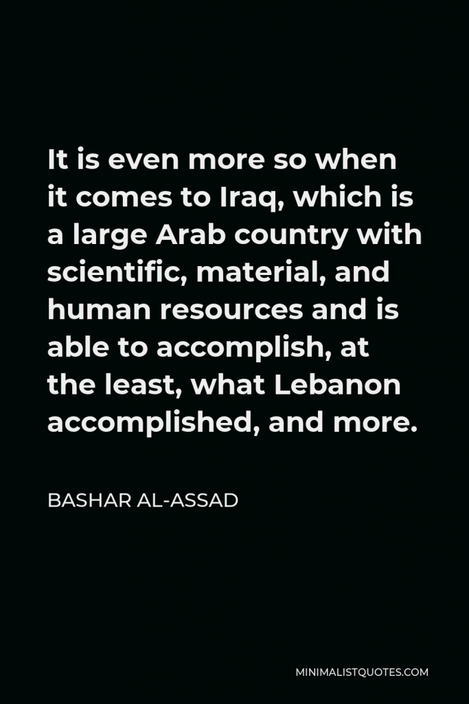 Bashar al-Assad Quote - It is even more so when it comes to Iraq, which is a large Arab country with scientific, material, and human resources and is able to accomplish, at the least, what Lebanon accomplished, and more.