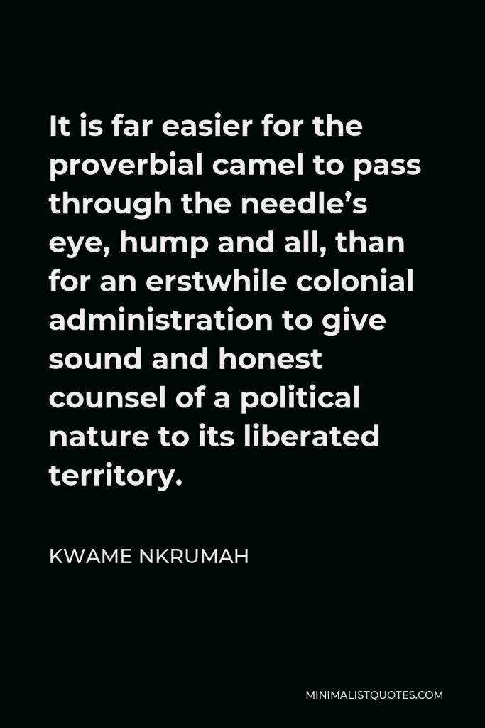 Kwame Nkrumah Quote - It is far easier for the proverbial camel to pass through the needle’s eye, hump and all, than for an erstwhile colonial administration to give sound and honest counsel of a political nature to its liberated territory.