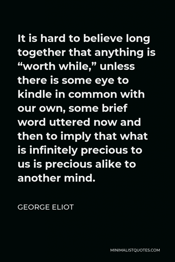 George Eliot Quote - It is hard to believe long together that anything is “worth while,” unless there is some eye to kindle in common with our own, some brief word uttered now and then to imply that what is infinitely precious to us is precious alike to another mind.