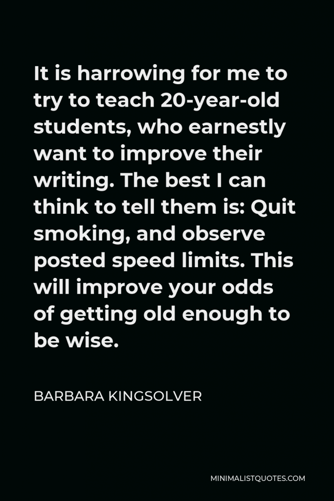 Barbara Kingsolver Quote - It is harrowing for me to try to teach 20-year-old students, who earnestly want to improve their writing. The best I can think to tell them is: Quit smoking, and observe posted speed limits. This will improve your odds of getting old enough to be wise.