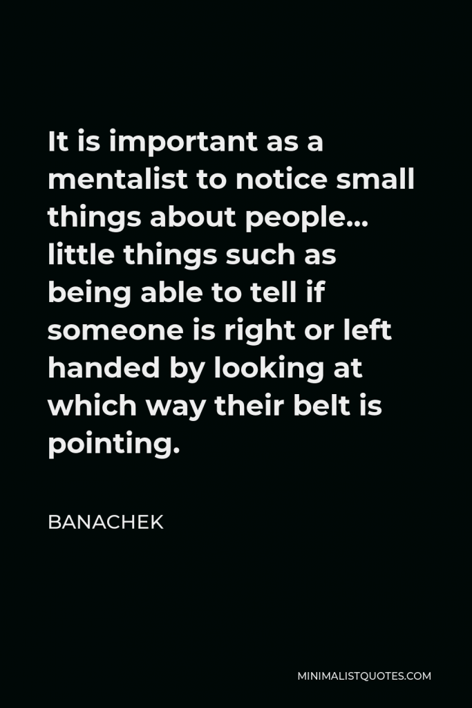 Banachek Quote - It is important as a mentalist to notice small things about people… little things such as being able to tell if someone is right or left handed by looking at which way their belt is pointing.