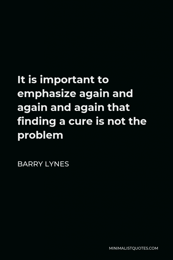 Barry Lynes Quote - It is important to emphasize again and again and again that finding a cure is not the problem