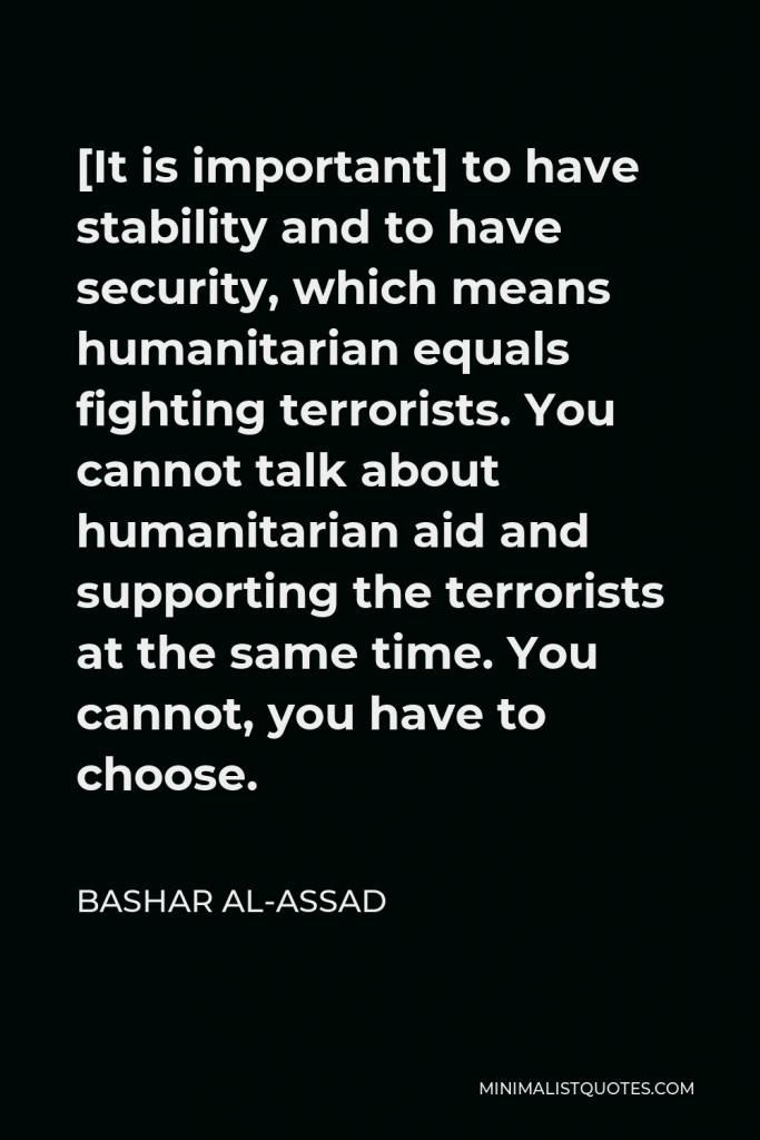 Bashar al-Assad Quote - [It is important] to have stability and to have security, which means humanitarian equals fighting terrorists. You cannot talk about humanitarian aid and supporting the terrorists at the same time. You cannot, you have to choose.
