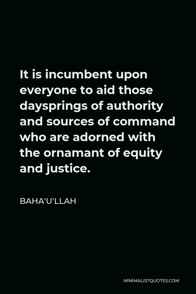 Baha'u'llah Quote - It is incumbent upon everyone to aid those daysprings of authority and sources of command who are adorned with the ornamant of equity and justice.