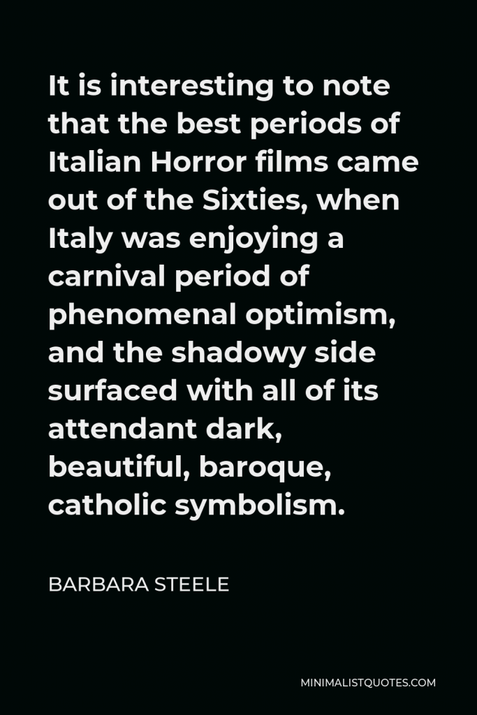 Barbara Steele Quote - It is interesting to note that the best periods of Italian Horror films came out of the Sixties, when Italy was enjoying a carnival period of phenomenal optimism, and the shadowy side surfaced with all of its attendant dark, beautiful, baroque, catholic symbolism.