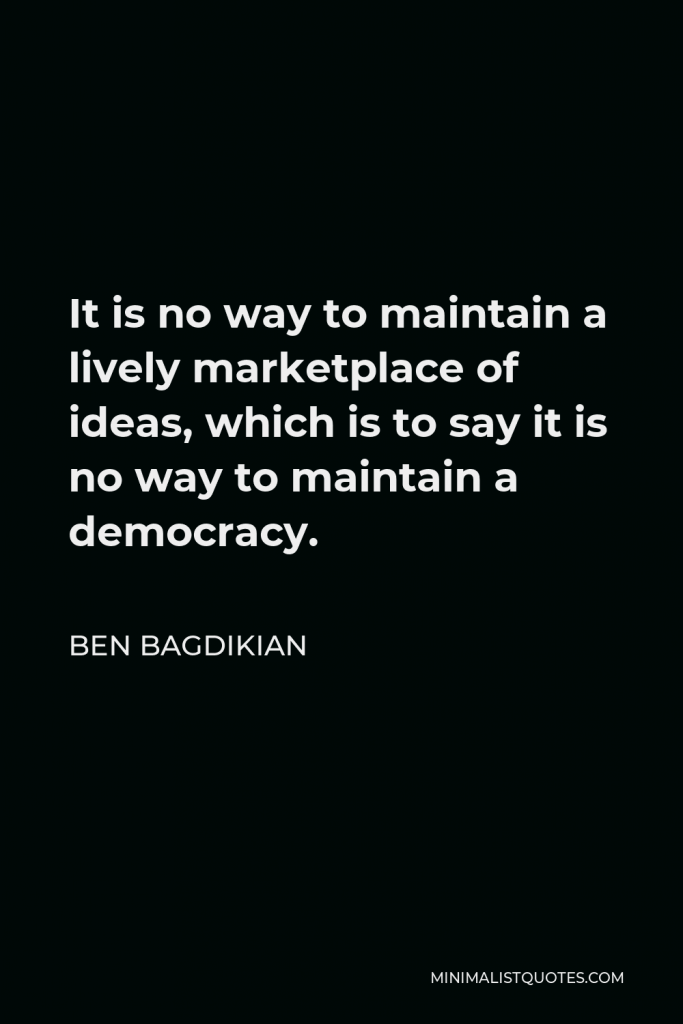 Ben Bagdikian Quote - It is no way to maintain a lively marketplace of ideas, which is to say it is no way to maintain a democracy.