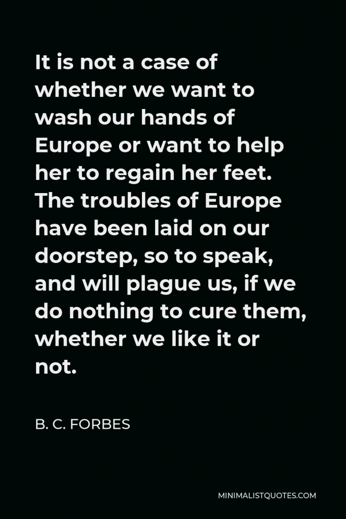 B. C. Forbes Quote - It is not a case of whether we want to wash our hands of Europe or want to help her to regain her feet. The troubles of Europe have been laid on our doorstep, so to speak, and will plague us, if we do nothing to cure them, whether we like it or not.