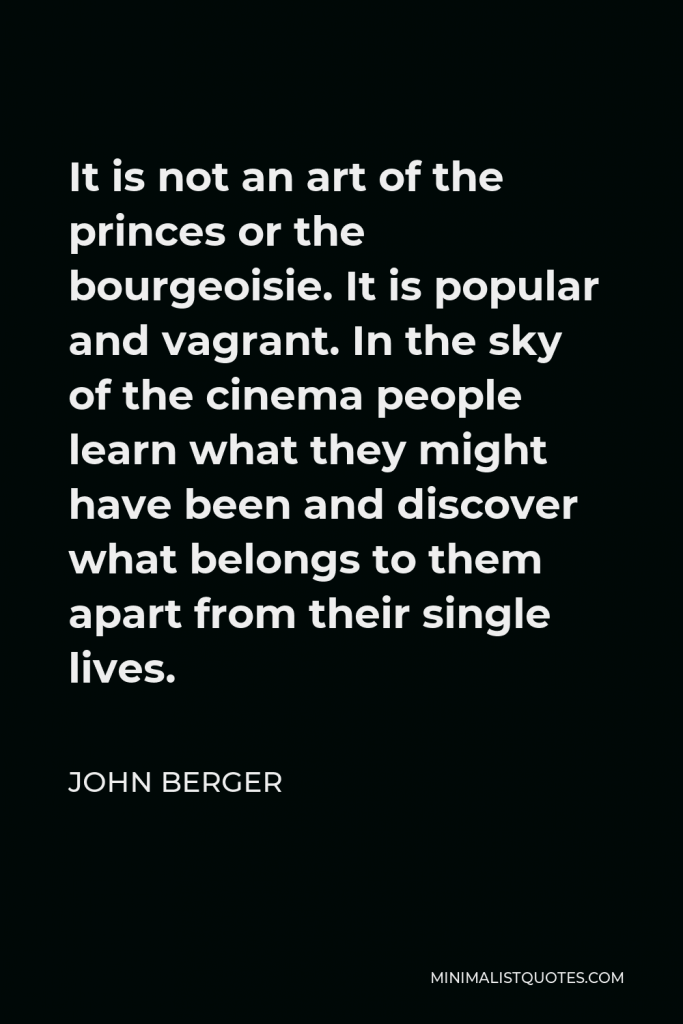 John Berger Quote - It is not an art of the princes or the bourgeoisie. It is popular and vagrant. In the sky of the cinema people learn what they might have been and discover what belongs to them apart from their single lives.