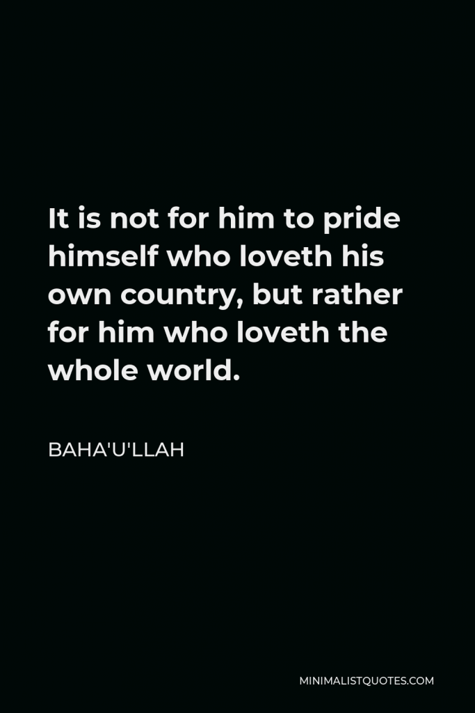 Baha'u'llah Quote - It is not for him to pride himself who loveth his own country, but rather for him who loveth the whole world.