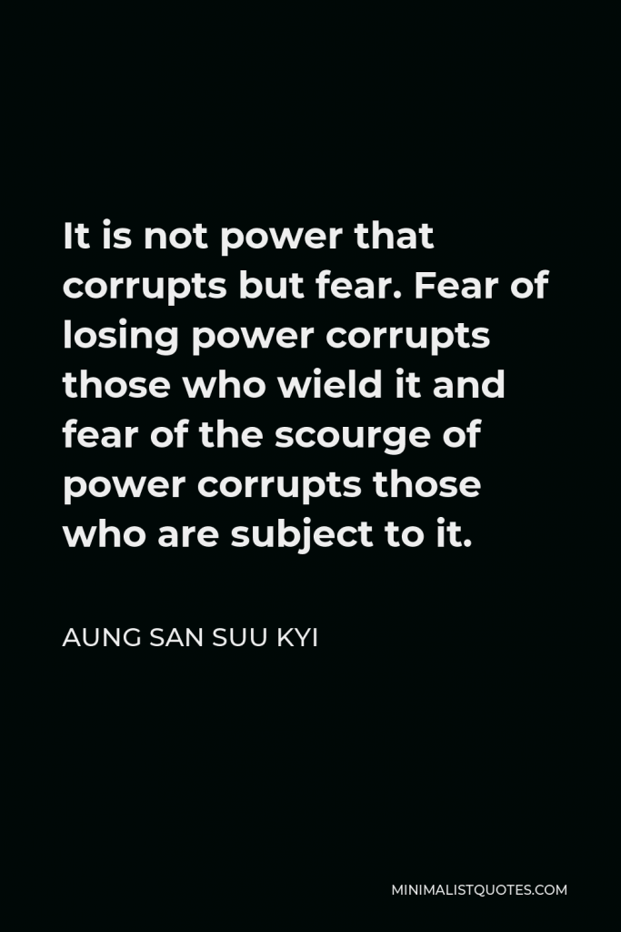 Aung San Suu Kyi Quote - It is not power that corrupts but fear. Fear of losing power corrupts those who wield it and fear of the scourge of power corrupts those who are subject to it.