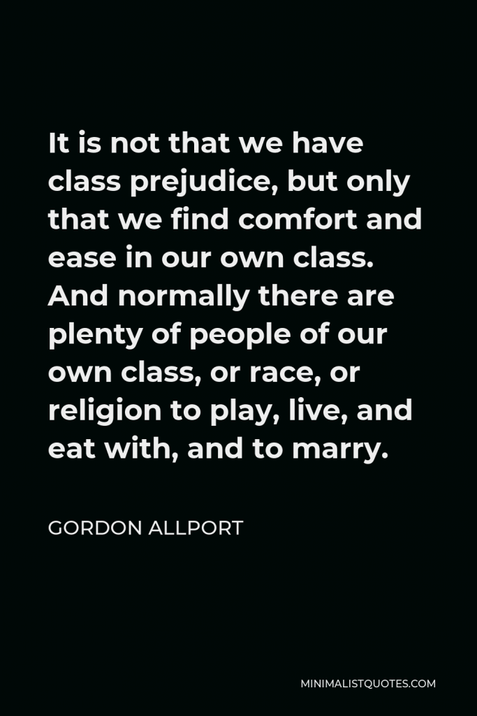 Gordon Allport Quote - It is not that we have class prejudice, but only that we find comfort and ease in our own class. And normally there are plenty of people of our own class, or race, or religion to play, live, and eat with, and to marry.