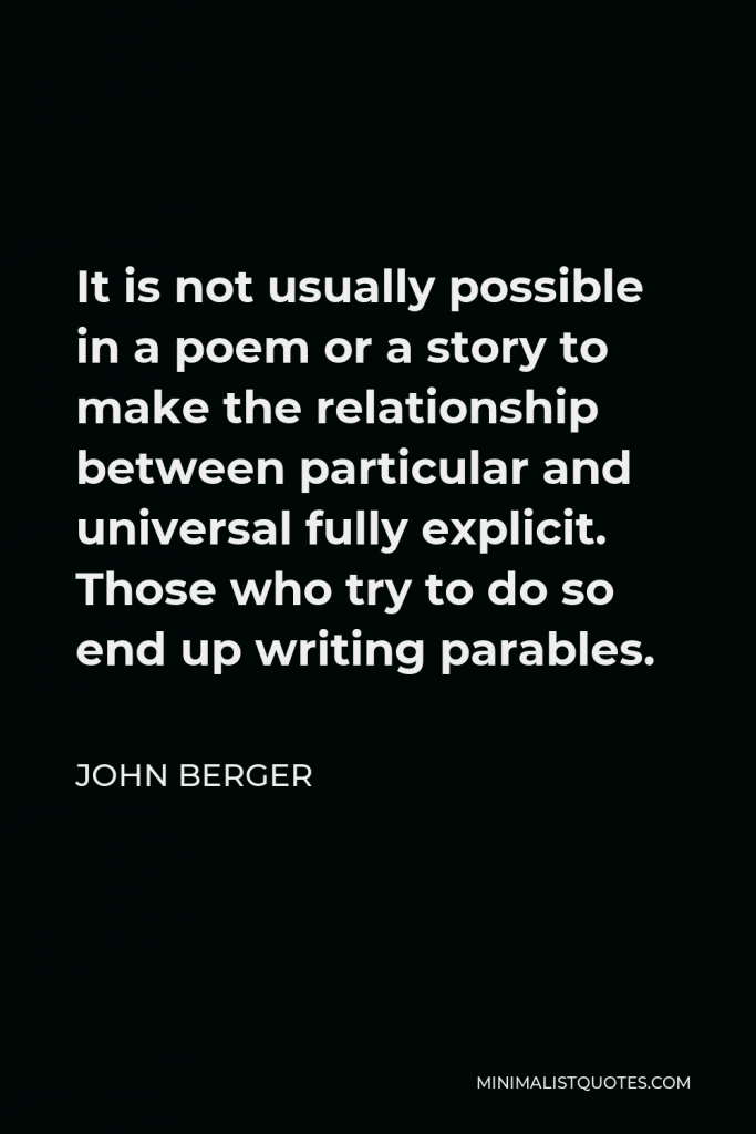 John Berger Quote - It is not usually possible in a poem or a story to make the relationship between particular and universal fully explicit. Those who try to do so end up writing parables.