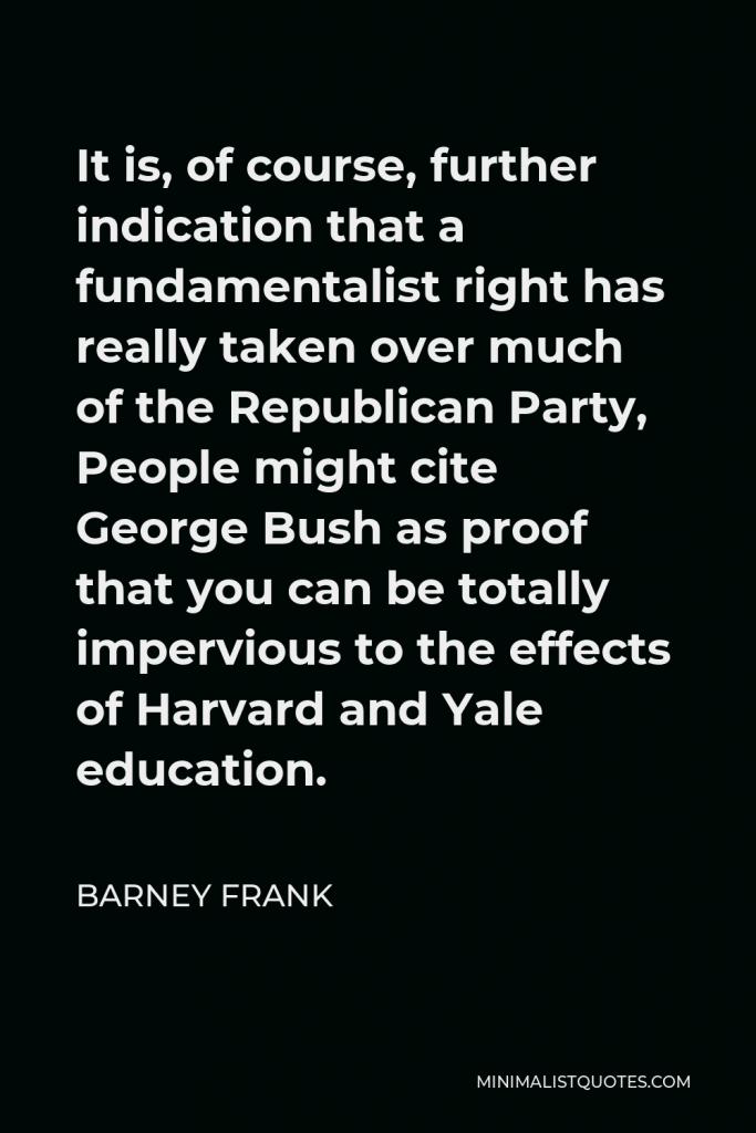 Barney Frank Quote - It is, of course, further indication that a fundamentalist right has really taken over much of the Republican Party, People might cite George Bush as proof that you can be totally impervious to the effects of Harvard and Yale education.