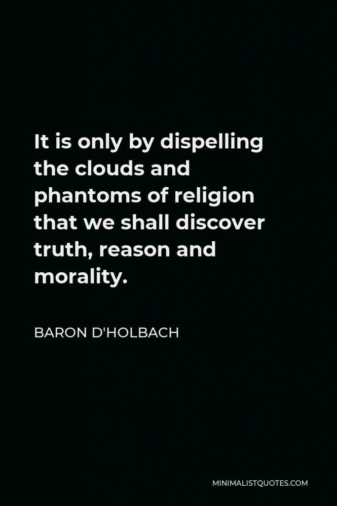 Baron d'Holbach Quote - It is only by dispelling the clouds and phantoms of religion that we shall discover truth, reason and morality.