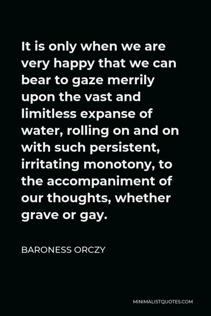 Baroness Orczy Quote - It is only when we are very happy that we can bear to gaze merrily upon the vast and limitless expanse of water, rolling on and on with such persistent, irritating monotony, to the accompaniment of our thoughts, whether grave or gay.