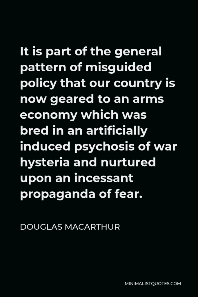 Douglas MacArthur Quote - It is part of the general pattern of misguided policy that our country is now geared to an arms economy which was bred in an artificially induced psychosis of war hysteria and nurtured upon an incessant propaganda of fear.
