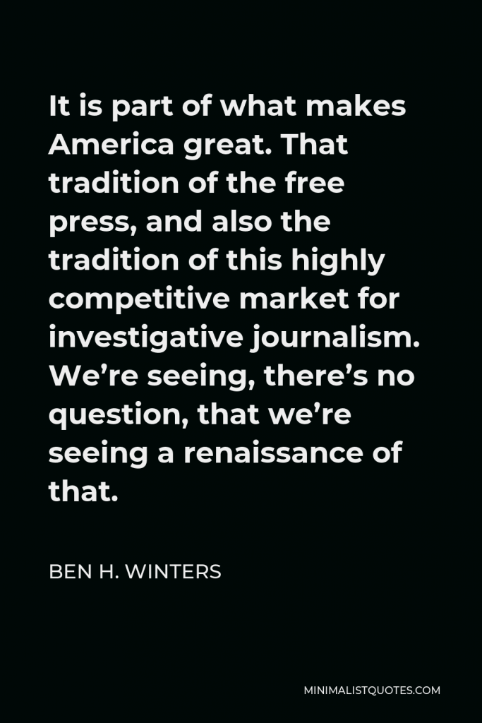 Ben H. Winters Quote - It is part of what makes America great. That tradition of the free press, and also the tradition of this highly competitive market for investigative journalism. We’re seeing, there’s no question, that we’re seeing a renaissance of that.