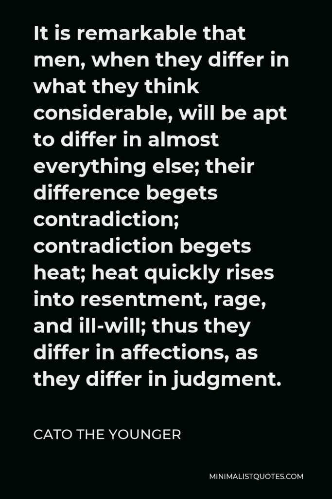 Cato the Younger Quote - It is remarkable that men, when they differ in what they think considerable, will be apt to differ in almost everything else; their difference begets contradiction; contradiction begets heat; heat quickly rises into resentment, rage, and ill-will; thus they differ in affections, as they differ in judgment.