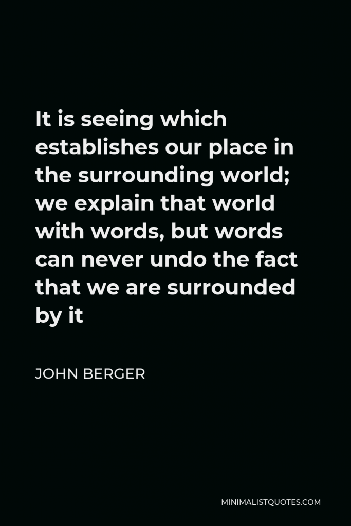 John Berger Quote - It is seeing which establishes our place in the surrounding world; we explain that world with words, but words can never undo the fact that we are surrounded by it