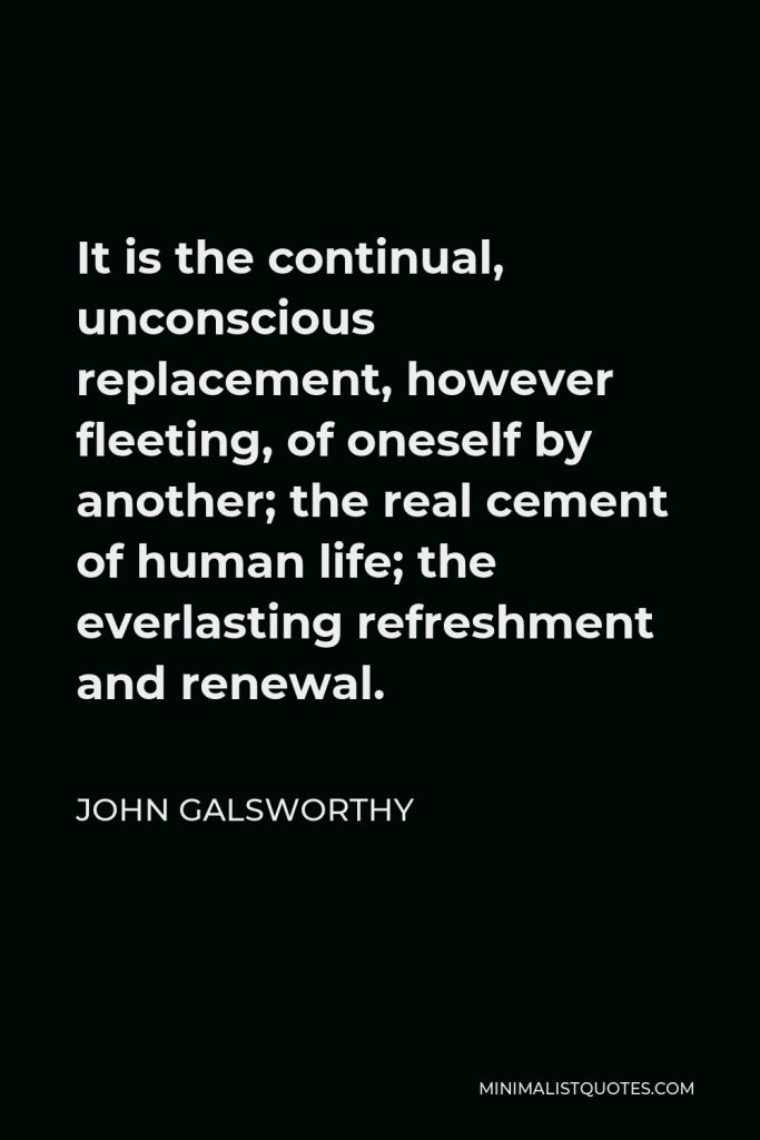 John Galsworthy Quote - It is the continual, unconscious replacement, however fleeting, of oneself by another; the real cement of human life; the everlasting refreshment and renewal.