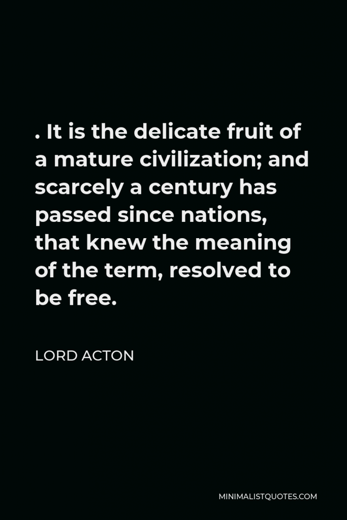 Lord Acton Quote - . It is the delicate fruit of a mature civilization; and scarcely a century has passed since nations, that knew the meaning of the term, resolved to be free.