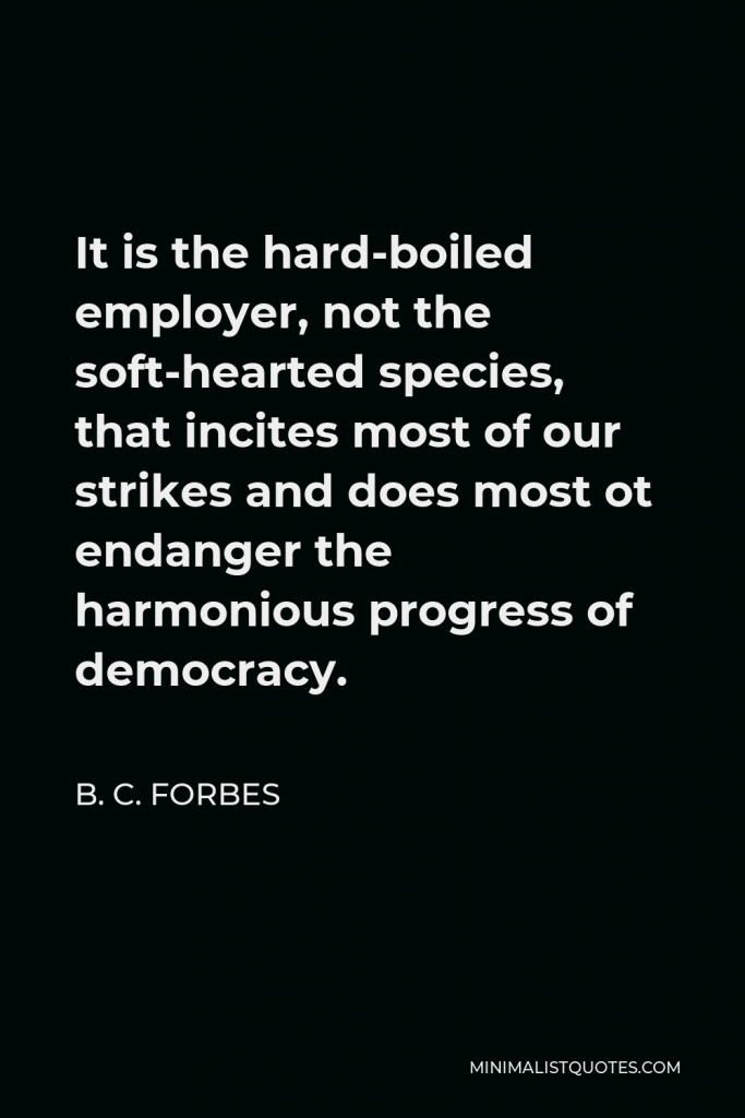 B. C. Forbes Quote - It is the hard-boiled employer, not the soft-hearted species, that incites most of our strikes and does most ot endanger the harmonious progress of democracy.