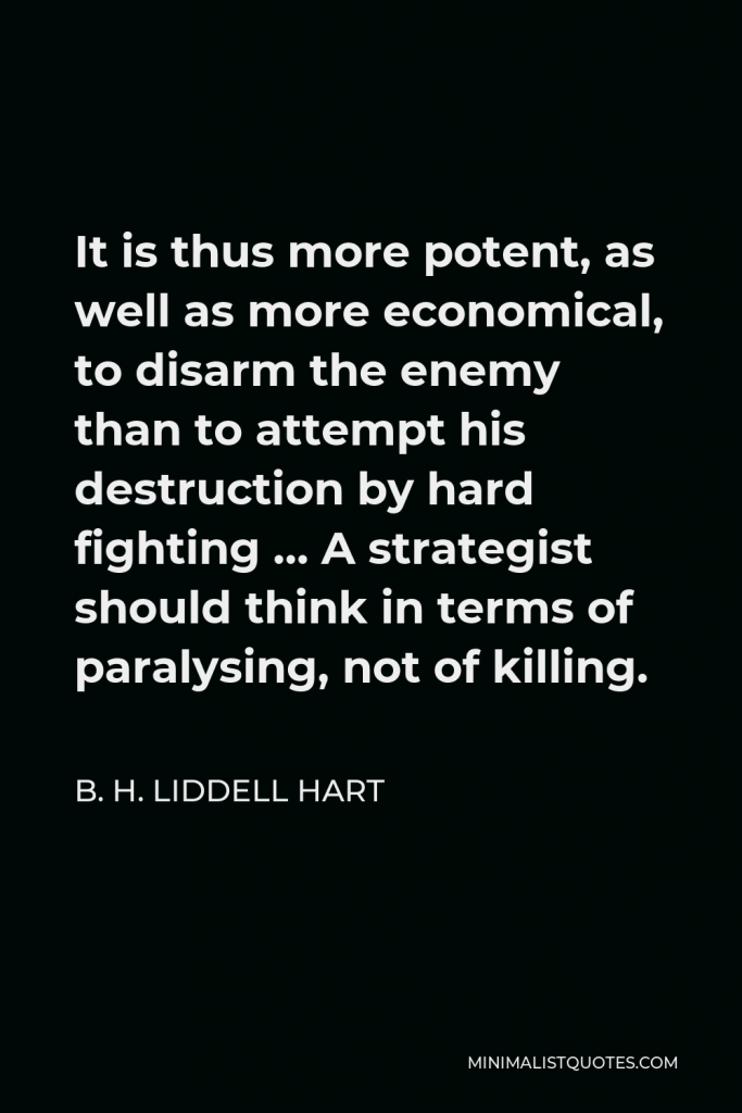 B. H. Liddell Hart Quote - It is thus more potent, as well as more economical, to disarm the enemy than to attempt his destruction by hard fighting … A strategist should think in terms of paralysing, not of killing.