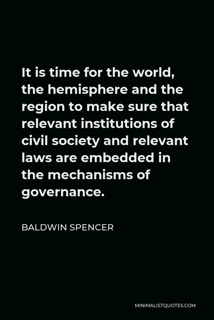 Baldwin Spencer Quote - It is time for the world, the hemisphere and the region to make sure that relevant institutions of civil society and relevant laws are embedded in the mechanisms of governance.