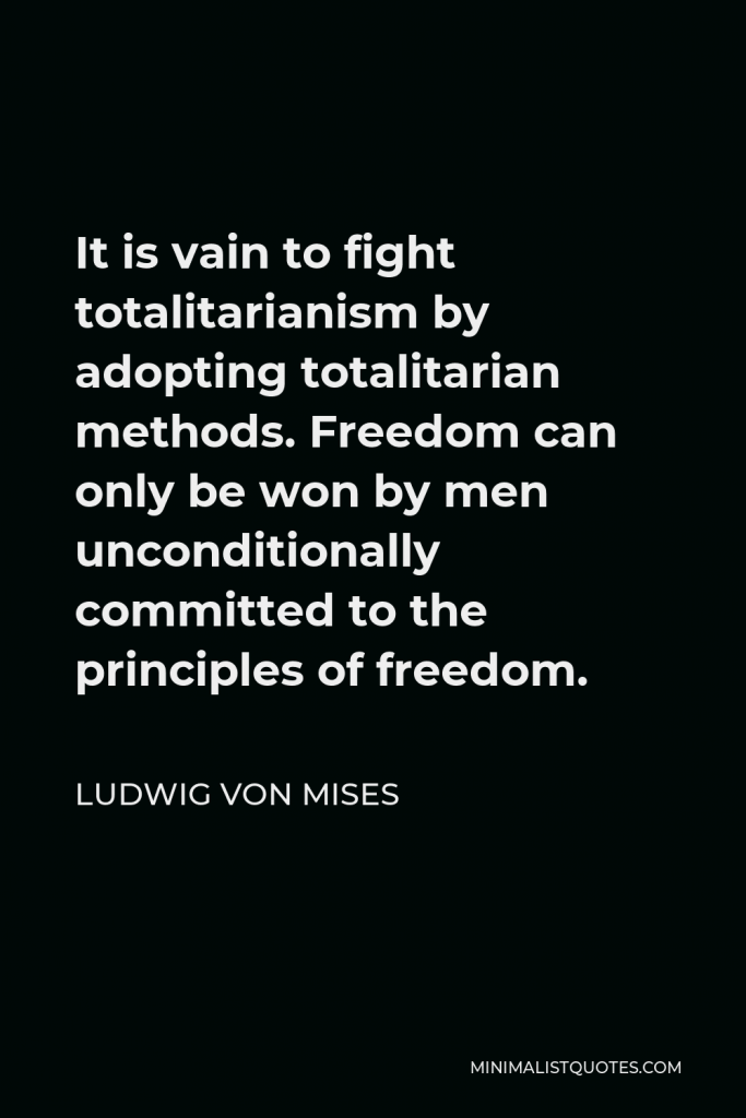 Ludwig von Mises Quote - It is vain to fight totalitarianism by adopting totalitarian methods. Freedom can only be won by men unconditionally committed to the principles of freedom.