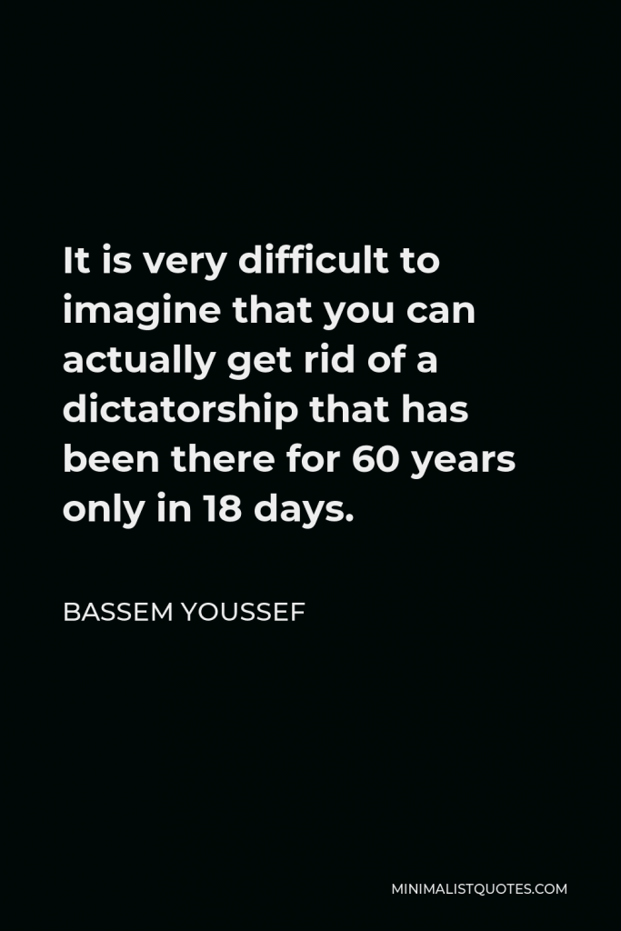 Bassem Youssef Quote - It is very difficult to imagine that you can actually get rid of a dictatorship that has been there for 60 years only in 18 days.