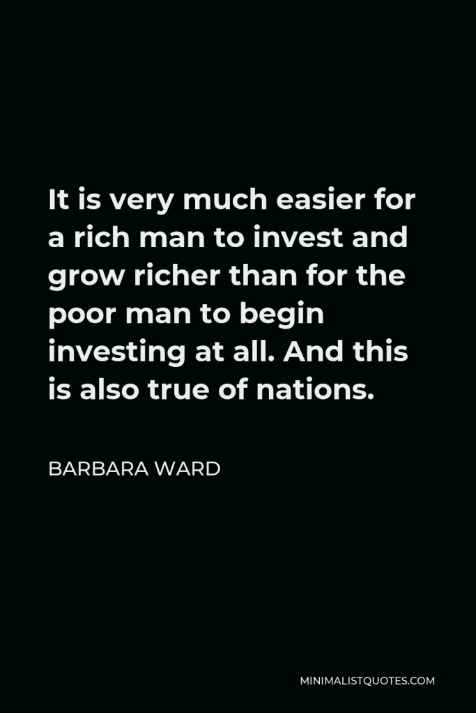 Barbara Ward Quote - It is very much easier for a rich man to invest and grow richer than for the poor man to begin investing at all. And this is also true of nations.