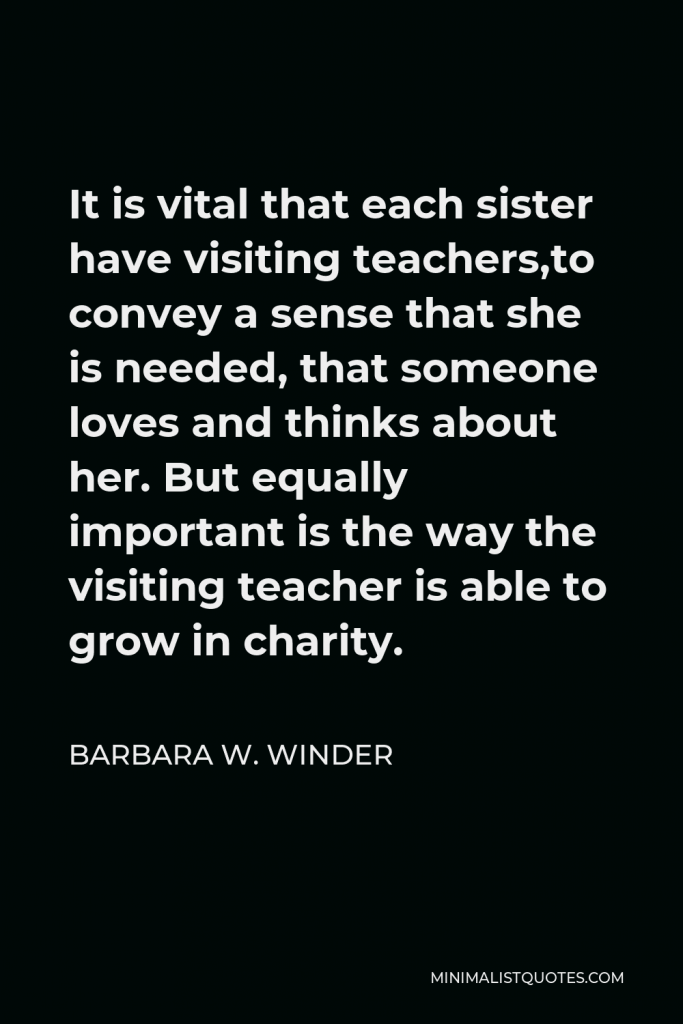 Barbara W. Winder Quote - It is vital that each sister have visiting teachers,to convey a sense that she is needed, that someone loves and thinks about her. But equally important is the way the visiting teacher is able to grow in charity.