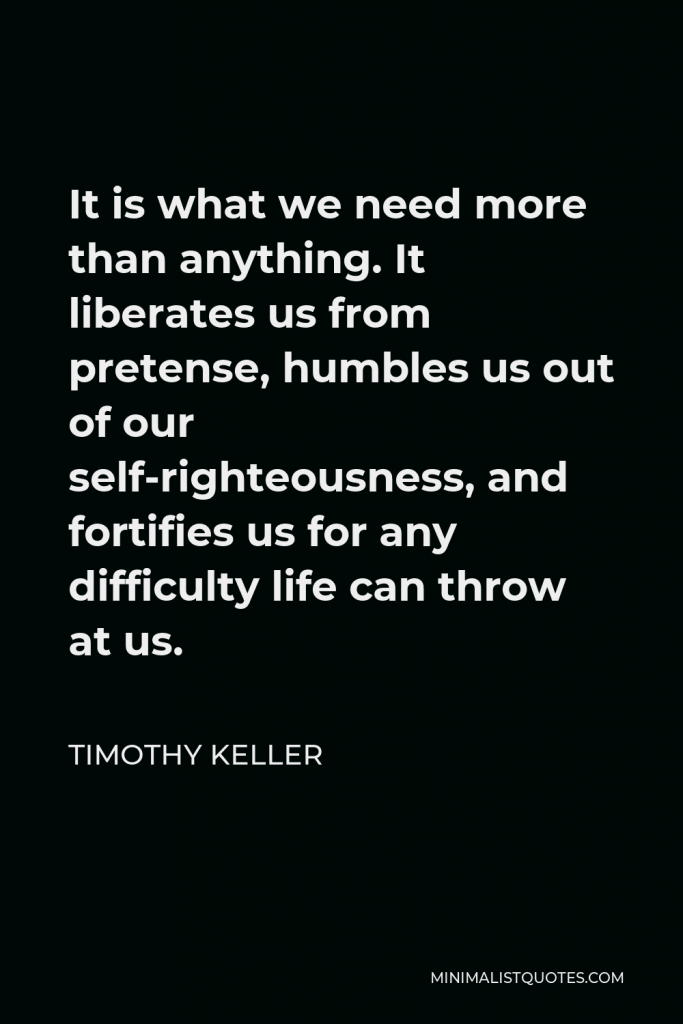 Timothy Keller Quote - It is what we need more than anything. It liberates us from pretense, humbles us out of our self-righteousness, and fortifies us for any difficulty life can throw at us.