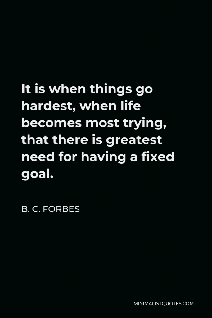 B. C. Forbes Quote - It is when things go hardest, when life becomes most trying, that there is greatest need for having a fixed goal.