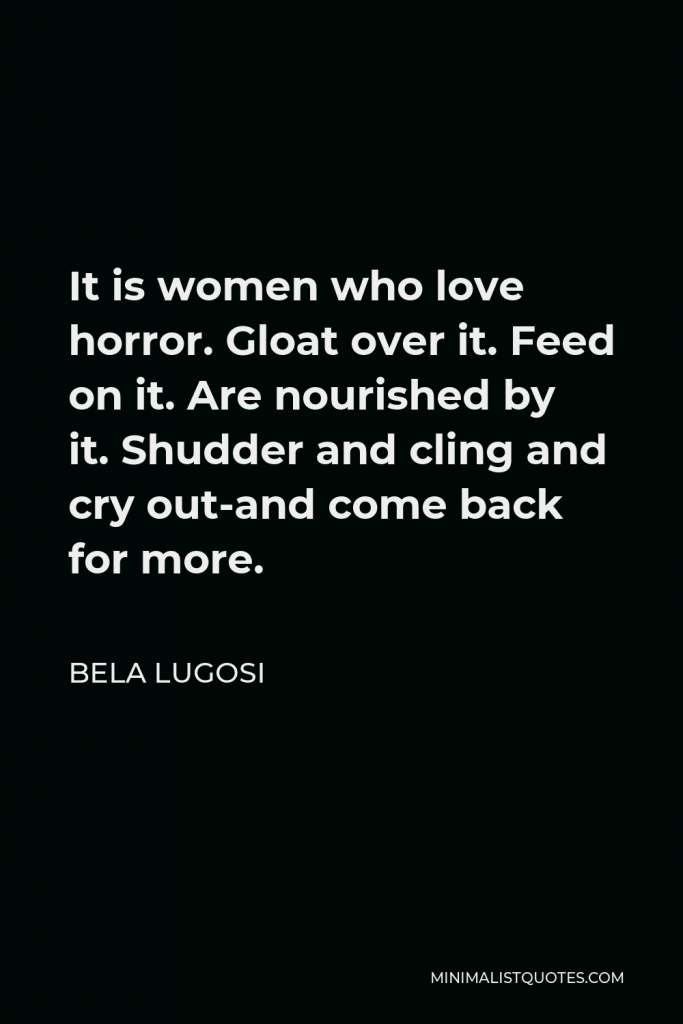 Bela Lugosi Quote - It is women who love horror. Gloat over it. Feed on it. Are nourished by it. Shudder and cling and cry out-and come back for more.