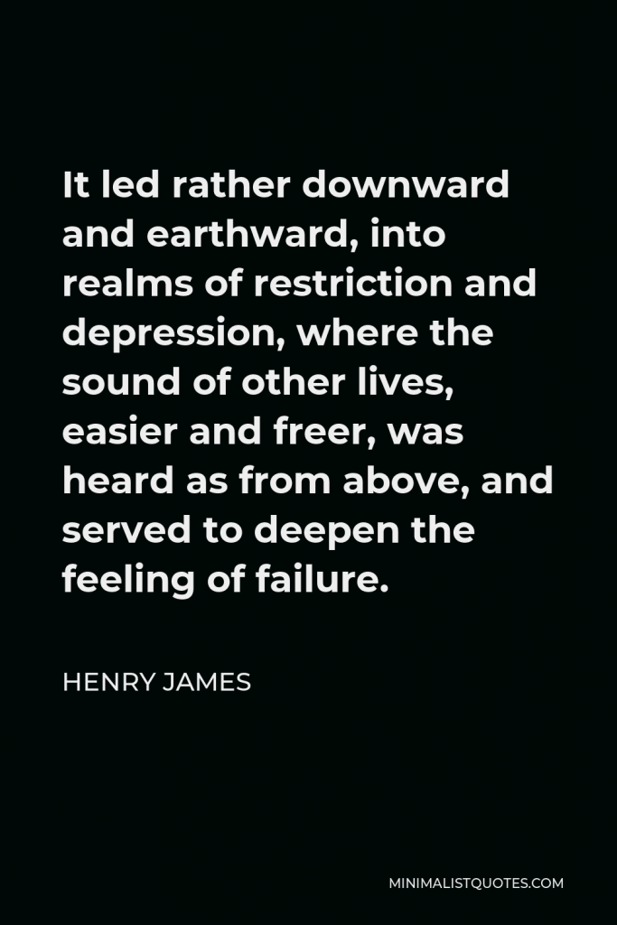 Henry James Quote - It led rather downward and earthward, into realms of restriction and depression, where the sound of other lives, easier and freer, was heard as from above, and served to deepen the feeling of failure.