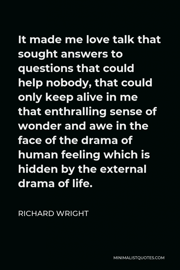 Richard Wright Quote - It made me love talk that sought answers to questions that could help nobody, that could only keep alive in me that enthralling sense of wonder and awe in the face of the drama of human feeling which is hidden by the external drama of life.