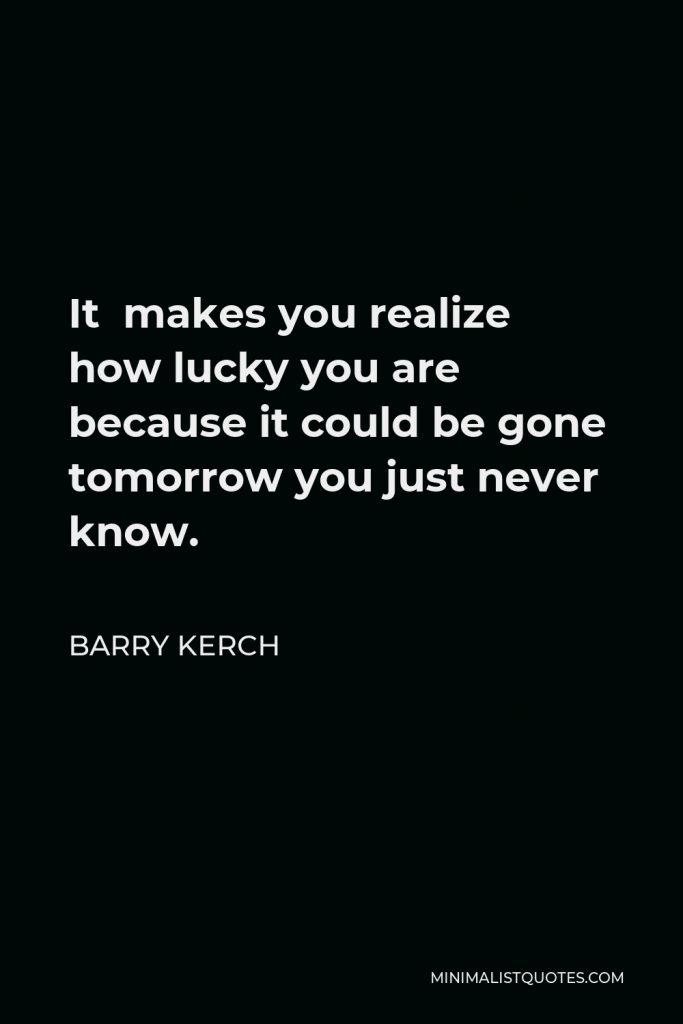 Barry Kerch Quote - It makes you realize how lucky you are because it could be gone tomorrow you just never know.