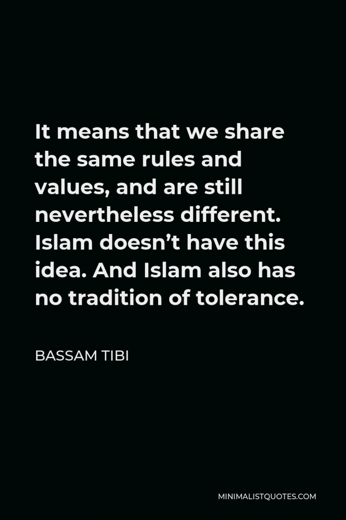 Bassam Tibi Quote - It means that we share the same rules and values, and are still nevertheless different. Islam doesn’t have this idea. And Islam also has no tradition of tolerance.