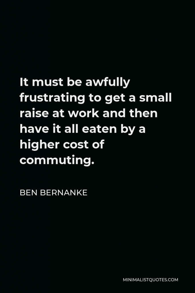 Ben Bernanke Quote - It must be awfully frustrating to get a small raise at work and then have it all eaten by a higher cost of commuting.