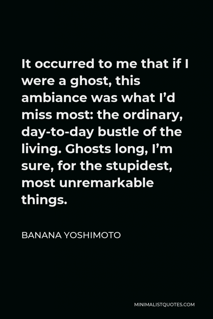 Banana Yoshimoto Quote - It occurred to me that if I were a ghost, this ambiance was what I’d miss most: the ordinary, day-to-day bustle of the living. Ghosts long, I’m sure, for the stupidest, most unremarkable things.