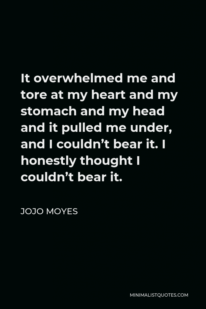 Jojo Moyes Quote - It overwhelmed me and tore at my heart and my stomach and my head and it pulled me under, and I couldn’t bear it. I honestly thought I couldn’t bear it.