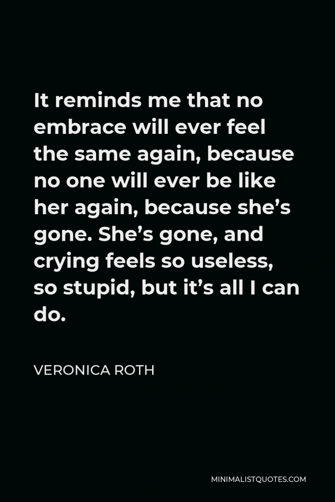 Veronica Roth Quote - It reminds me that no embrace will ever feel the same again, because no one will ever be like her again, because she’s gone. She’s gone, and crying feels so useless, so stupid, but it’s all I can do.