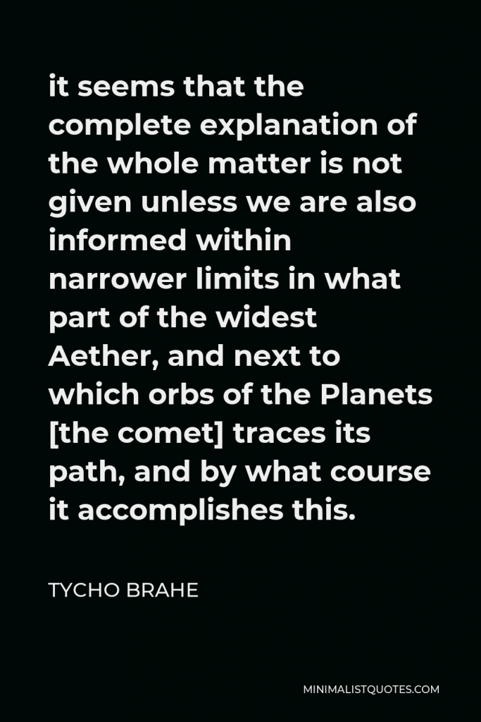 Tycho Brahe Quote - it seems that the complete explanation of the whole matter is not given unless we are also informed within narrower limits in what part of the widest Aether, and next to which orbs of the Planets [the comet] traces its path, and by what course it accomplishes this.