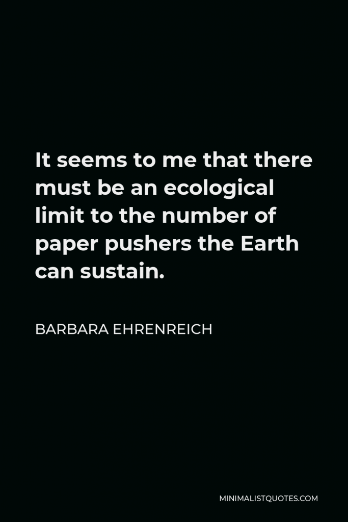 Barbara Ehrenreich Quote - It seems to me that there must be an ecological limit to the number of paper pushers the Earth can sustain.