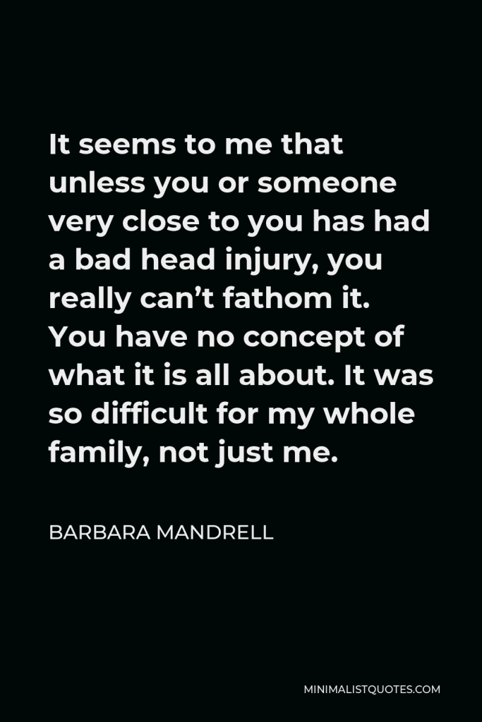 Barbara Mandrell Quote - It seems to me that unless you or someone very close to you has had a bad head injury, you really can’t fathom it. You have no concept of what it is all about. It was so difficult for my whole family, not just me.