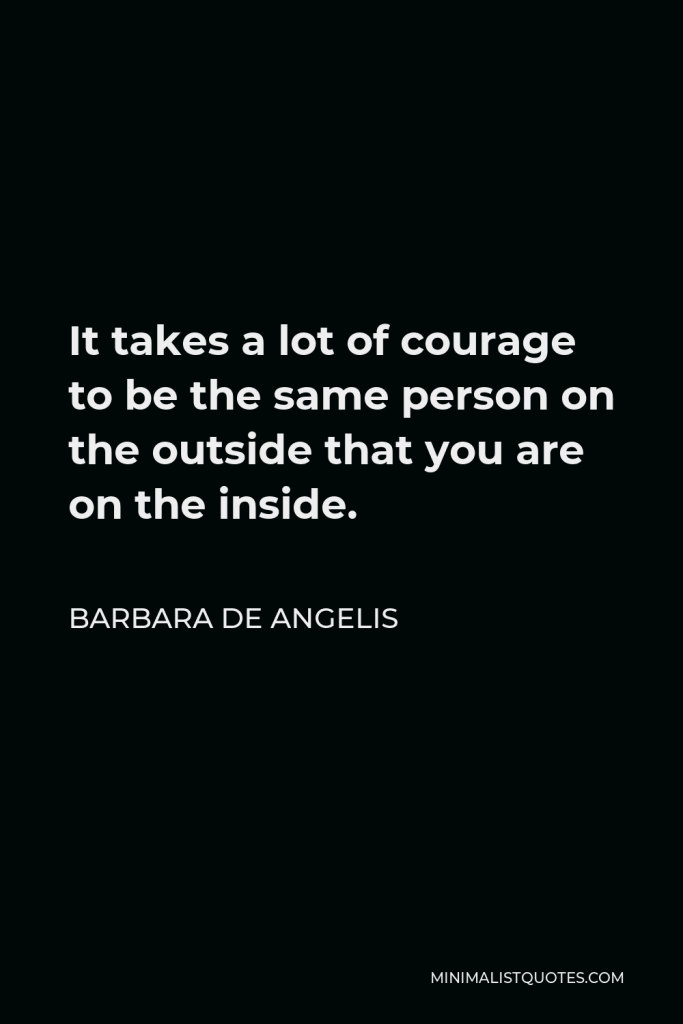 Barbara De Angelis Quote - It takes a lot of courage to be the same person on the outside that you are on the inside.